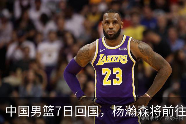 中国男篮7日回国，杨瀚森将前往美国参加夏季联赛